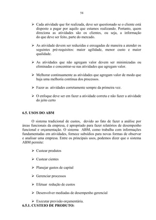 54
 Cada atividade que for realizada, deve ser questionado se o cliente está
disposto a pagar por aquilo que estamos realizando. Portanto, quem
direciona as atividades são os clientes, ou seja, a informação
do que deve ser feito, parte do mercado.
 As atividade devem ser reduzidas e enxugadas de maneira a atender os
seguintes pré-requisitos: maior agilidade, menor custo e maior
qualidade.
 As atividades que não agregam valor devem ser minimizadas ou
eliminadas e concentrar-se nas atividades que agregam valor.
 Melhorar continuamente as atividades que agregam valor de modo que
haja uma melhoria contínua dos processos.
 Fazer as atividades corretamente sempre da primeira vez.
 O enfoque deve ser em fazer a atividade correta e não fazer a atividade
do jeito certo
6.5. USOS DO ABM
O sistema tradicional de custos, devido ao fato de fazer a análise por
áreas funcionais da empresa, é apropriado para fazer relatórios de desempenho
funcional e orçamentação. O sistema ABM, como trabalha com informações
fundamentadas em atividades, fornece subsídios para novas formas de observar
e analisar uma empresa. Entre os principais usos, podemos dizer que o sistema
ABM permite:
 Custear produtos
 Custear cientes
 Planejar gastos de capital
 Gerenciar processos
 Efetuar redução de custos
 Desenvolver mediadas de desempenho gerencial
 Executar previsão orçamentária.
6.5.1. CUSTEIO DE PRODUTO:
 