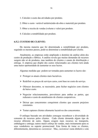 56
1. Calcular o custo das atividades por produto.
2. Obter o custo variável unitário(mão-de-obra e material) por produto.
3. Obter a receita de vendas (volume e valor) por produto.
4. Calcular a rentabilidade por produto.
6.5.2. CUSTEIO DE CLIENTE:
Da mesma maneira que foi determinada a rentabilidade por produto,
seguindo os mesmos passos, pode-se determinar a rentabilidade por cliente.
Atualmente, as empresas estão ampliando o domínio da análise além dos
custos de produção e fábrica. A análise revela que muitas demandas de recursos
surgem não só de produtos, mas também de clientes e canais de distribuição e
entrega. A empresa que dispõe dos custos relacionados aos clientes terá ainda
uma maior oportunidade de aumentar os seus lucros.
Algumas medidas que podem ser tomadas para aumentar os lucros são:
 Proteger os atuais clientes mais lucrativos.
 Redefinir os preços de serviços caros, com base no custo do serviço.
 Oferecer descontos, se necessário, para fechar negócios com clientes
de baixo custo.
 Negociar relacionamentos, proveitosos para ambas as partes, que
reduzam o custo do atendimento de clientes cooperativos.
 Deixar que concorrentes conquistem clientes que causem prejuízos
constantes.
 Tentar capturar clientes altamente lucrativos dos concorrentes.
O enfoque baseado em atividades consegue reconhecer a diversidade de
consumo de recursos pelos clientes. Cada cliente demanda algum tipo de
recurso diferente de outro. Alguns exigem mais recursos no transporte,
embalagem e entrega; outros maior esforço de vendas, mais treinamento para os
seus vendedores ou suporte promocional. Esta forma de tratar os clientes,
diferentemente, denomina-se customizar. Mas, customizar custa dinheiro e este
 