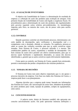 6
1.3.1. AVALIAÇÃO DE INVENTÁRIOS
O objetivo da Contabilidade de Custos é a determinação do resultado da
empresa e a obtenção do custo dos produtos para avaliação de estoques. Esta
primeira função da Contabilidade de Custos está ligada a exigências fiscais. Os
procedimentos para a determinação do custo dos produtos são regulamentados
pelo governo seguindo certos critérios pré-estabelecidos. As metodologias
impostas pelo fisco, na maioria das vezes, são de pouca valia para auxílio
gerencial.
1.3.2. CONTROLE
Quando queremos controlar um determinado processo, determinamos um
certo padrão de desempenho, após verificamos o desempenho real e o
comparamos com o desejado, obtendo as variações. Na seqüência, procura-se
saber as causas das variações ocorridas para que as ações corretivas sejam
tomadas. Num Sistema de Custos, o processo utilizado é o mesmo. São
estabelecidos padrões de custos, orçamentos e medidas de desempenho. Um
bom sistema de custos deve permitir um efetivo monitoramento, para que os
desvios sejam facilmente e rapidamente detectados, as causas dos desvios
identificadas e, garantir que as ações corretivas sejam efetivamente implantadas.
Como apoio ao controle, um Sistema de Custos, quando bem estruturado,
permite a mensuração das perdas e desperdícios dos sistemas produtivos.
1.3.3. TOMADA DE DECISÕES
O Sistema de Custos tem outro objetivo importante que é o de apoiar o
processo decisório da empresa. Com base nos dados dos Sistemas de Custos, a
empresa pode fazer o seu planejamento.
Algumas decisões que a empresa pode tomar, baseada nas informações
dos Sistemas de Custos, são: terceirização de certos itens, abandono da produção
de certos produtos para venda, rejeição de pedidos, compra de equipamentos,
entre outros.
1.4. CONCEITOS BÁSICOS
A palavra custo, dentro da literatura contábil, não apresenta um
conceito universalmente aceito. Ela pode apresentar inúmeras definições e
 