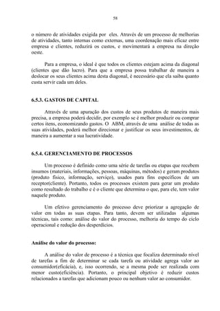 58
o número de atividades exigida por eles. Através de um processo de melhorias
de atividades, tanto internas como externas, uma coordenação mais eficaz entre
empresa e clientes, reduzirá os custos, e movimentará a empresa na direção
oeste.
Para a empresa, o ideal é que todos os clientes estejam acima da diagonal
(clientes que dão lucro). Para que a empresa possa trabalhar de maneira a
deslocar os seus clientes acima desta diagonal, é necessário que ela saiba quanto
custa servir cada um deles.
6.5.3. GASTOS DE CAPITAL
Através de uma apuração dos custos de seus produtos de maneira mais
precisa, a empresa poderá decidir, por exemplo se é melhor produzir ou comprar
certos itens, economizando gastos. O ABM, através de uma análise de todas as
suas atividades, poderá melhor direcionar e justificar os seus investimentos, de
maneira a aumentar a sua lucratividade.
6.5.4. GERENCIAMENTO DE PROCESSOS
Um processo é definido como uma série de tarefas ou etapas que recebem
insumos (materiais, informações, pessoas, máquinas, métodos) e geram produtos
(produto físico, informação, serviço), usados para fins específicos de um
receptor(cliente). Portanto, todos os processos existem para gerar um produto
como resultado do trabalho e é o cliente que determina o que, para ele, tem valor
naquele produto.
Um efetivo gerenciamento do processo deve priorizar a agregação de
valor em todas as suas etapas. Para tanto, devem ser utilizadas algumas
técnicas, tais como: análise do valor do processo, melhoria do tempo do ciclo
operacional e redução dos desperdícios.
Análise do valor do processo:
A análise do valor de processo é a técnica que focaliza determinado nível
de tarefas a fim de determinar se cada tarefa ou atividade agrega valor ao
consumidor(eficácia), e, isso ocorrendo, se a mesma pode ser realizada com
menor custo(eficiência). Portanto, o principal objetivo é reduzir custos
relacionados a tarefas que adicionam pouco ou nenhum valor ao consumidor.
 