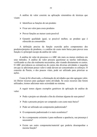 59
A análise de valor consiste na aplicação sistemática de técnicas que
visam:
 Identificar as funções de um produto
 Fixar um valor para esses produtos
 Prover funções ao menor custo possível
 Garantir qualidade igual, se possível melhor, ao produto que é
oferecido ao consumidor.
A definição precisa da função exercida pelos componentes dos
produtos/projetos de produtos, e a análise do custo mais baixo para prover essa
função é o principal escopo da análise de valor.
A análise de valor de processo e o ABC são mais ou menos similares em
seus métodos. A análise de valor procura questionar as tarefas individuais,
verificando se elas são realmente necessárias, não visando diretamente os custos.
O ABC providencia as estimativas de custos das diversas atividades e naquelas
em que se adicionam pouco valor é onde devem ser concentrados os esforços. O
conceito de Pareto, o dos poucos vitais, pode ser utilizado para priorizar as
ações.
Como já foi observado, a eliminação de atividades que não agregam valor,
irá liberar recursos para qualquer outra atividade. Se esses recursos não forem
utilizados, iremos adicionar mais ociosidade no sistema.
A seguir temos alguns exemplos genéricos de aplicação de análise de
valor:
 Pode o projeto ser alterado a fim de eliminar alguma de suas partes?
 Pode o presente projeto ser comprado a um custo mais baixo?
 Pode ser utilizado um componente padronizado?
 O componente padronizado é o mais econômico?
 Se o componente existente é para melhorar a aparência, sua presença é
necessária?
 Existe um outro componente/material que poderia desempenhar a
mesma função?
 