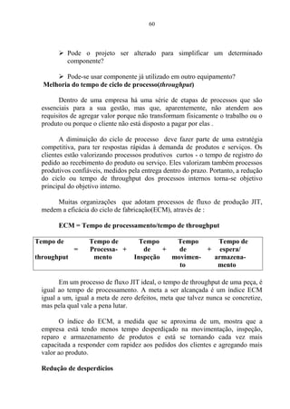 60
 Pode o projeto ser alterado para simplificar um determinado
componente?
 Pode-se usar componente já utilizado em outro equipamento?
Melhoria do tempo de ciclo de processo(throughput)
Dentro de uma empresa há uma série de etapas de processos que são
essenciais para a sua gestão, mas que, aparentemente, não atendem aos
requisitos de agregar valor porque não transformam fisicamente o trabalho ou o
produto ou porque o cliente não está disposto a pagar por elas .
A diminuição do ciclo de processo deve fazer parte de uma estratégia
competitiva, para ter respostas rápidas à demanda de produtos e serviços. Os
clientes estão valorizando processos produtivos curtos - o tempo de registro do
pedido ao recebimento do produto ou serviço. Eles valorizam também processos
produtivos confiáveis, medidos pela entrega dentro do prazo. Portanto, a redução
do ciclo ou tempo de throughput dos processos internos torna-se objetivo
principal do objetivo interno.
Muitas organizações que adotam processos de fluxo de produção JIT,
medem a eficácia do ciclo de fabricação(ECM), através de :
ECM = Tempo de processamento/tempo de throughput
Tempo de Tempo de Tempo Tempo Tempo de
= Processa- + de + de + espera/
throughput mento Inspeção movimen- armazena-
to mento
Em um processo de fluxo JIT ideal, o tempo de throughput de uma peça, é
igual ao tempo de processamento. A meta a ser alcançada é um índice ECM
igual a um, igual a meta de zero defeitos, meta que talvez nunca se concretize,
mas pela qual vale a pena lutar.
O índice do ECM, a medida que se aproxima de um, mostra que a
empresa está tendo menos tempo desperdiçado na movimentação, inspeção,
reparo e armazenamento de produtos e está se tornando cada vez mais
capacitada a responder com rapidez aos pedidos dos clientes e agregando mais
valor ao produto.
Redução de desperdícios
 
