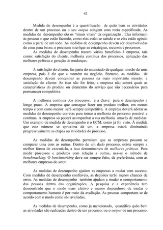 62
Medida de desempenho é a quantificação de quão bem as atividades
dentro de um processo ou o seu output atingem uma meta especificada. As
medidas de desempenho são os “sinais vitais” da organização . Elas informam
às pessoas o que estão fazendo, como elas estão se saindo e se elas estão agindo
como a parte de um todo. As medidas de desempenho devem ser desenvolvidas
de cima para baixo, e precisam interligar as estratégias, recursos e processos.
As medidas de desempenho trazem vários benefícios à empresa, tais
como: satisfação do cliente, melhoria contínua dos processos, aplicação das
melhores práticas e geração de mudanças.
A satisfação do cliente, faz parte do enunciado de qualquer missão de uma
empresa, pois é ele que a mantém no negócio. Portanto, as medidas de
desempenho devem concentrar as pessoas na mais importante missão: a
satisfação do cliente. Se isso não for feito, a empresa não saberá quais as
características do produto ou elementos do serviço que são necessários para
permanecer competitiva.
A melhoria contínua dos processos, é a chave para o desempenho a
longo prazo. A empresa que consegue fazer um produto melhor, em menos
tempo e com custo menor será sempre competitiva. A empresa deverá adotar as
medidas de desempenho corretas para tornar a melhoria do processo possível e
contínua. A empresa só poderá acompanhar a sua melhoria através de medidas.
Um exemplo de medida de desempenho é o ECM, como já foi visto. À medida
que este número se aproxima de um, a empresa estará diminuindo
progressivamente as etapas ou atividades do processo.
As medidas de desempenho permitem que as empresas possam se
comparar uma com as outras. Dentro de um dado processo, existe sempre a
melhor forma de executá-lo, a isso denominamos de melhores práticas. Para
medir processos e produtos com relação a outros, usa-se o método de
benchmarking. O benchmarking deve ser sempre feito, de preferência, com as
melhores empresas do setor.
As medidas de desempenho ajudam as empresas a mudar com sucesso.
Com medidas de desempenho confiáveis, as decisões terão menos chances de
erros. As medidas de desempenho também ajudam a mudar o comportamento
das pessoas dentro das organizações. A pesquisa e a experiência tem
demonstrado que o modo mais efetivo e menos dispendioso de mudar o
comportamento humano é por meio da avaliação. As pessoas comportam-se de
acordo com o modo como são avaliadas.
As medidas de desempenho, como já mencionado, quantifica quão bem
as atividades são realizadas dentro de um processo, ou o output de um processo.
 