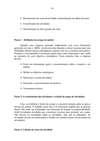 64
5. Rastreamento do custo da atividade e determinação do objeto de custo
6. Classificação das atividades
7. Determinação do fator gerador de custo
Passo l - Definição do escopo de análise
Quando uma empresa pretende implementar esta nova ferramenta
gerencial, no caso o ABM, ela deverá estar disposta a alocar recursos para esta
finalidade. Quanto maior a abrangência, maiores vão ser os recursos necessários.
Portanto, o recomendado é iniciar por aquilo que é mais importante e que venha
ao encontro de seus objetivos estratégicos. Nesta primeira fase a empresa
deverá:
 Fazer um treinamento geral e conscientização sobre o assunto a ser
tratado
 Definir os objetivos estratégicos
 Selecionar o escopo de análise
 Educação e conscientização da gerência
 Treinamento técnico
Passo 2- Levantamento das atividades e criação do mapa de atividades
Uma vez definido o limite do escopo e o pessoal treinado, parte-se para o
serviço de campo. O trabalho nesta fase é se concentrar naquilo que as pessoas
fazem. Não pode ser confundido com descrição de função ou responsabilidade.
Serão levantadas atividades que consomem recursos para produzir um output.
Não devem ser levantadas todas as atividades, mas sim as principais. As
atividades devem ser sumarizadas e listadas em relatório (fazer um dicionário de
atividades).
Passo 3- Cálculo do custo da atividade
 