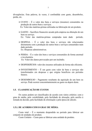 7
divergências. Esta palavra, às vezes, é confundida com gasto, desembolso,
perda, etc.
 CUSTO – É o valor dos bens e serviços (insumos) consumidos na
produção de outros bens e serviços.
Ex: Valor das matérias-primas utilizadas na fabricação de um produto.
 GASTO – Sacrifício financeiro arcado pela empresa na obtenção de um
bem ou serviço.
Ex: Valor das matérias-primas compradas num dado período.
 DESPESA – É o valor dos bens e serviços não relacionados
diretamente com a produção de outros bens e serviços consumidos num
dado período.
Ex: Despesas administrativas.
 PERDA – É o valor dos bens e serviços consumidos de forma anormal
e involuntária.
Ex: Valor dos danos provocados por um incêndio.
 DESPERDÍCIOS- valor dos insumos utilizados de forma não eficiente.
 INVESTIMENTO – É um gasto com valor de bens e serviços não
transformados em despesas e que origina benefícios em períodos
futuros.
 DESEMBOLSO - Pagamento resultante da aquisição de um bem ou
serviço. Pode ocorrer concomitantemente ao gasto ou depois deste.
1.5. CLASSIFICAÇÃO DE CUSTOS
Os custos podem ser classificados de acordo com vários critérios: com o
grau de média, pela variabilidade, pela facilidade de alocação, pelo auxílio à
tomada de decisão, pela facilidade de eliminação e pela época de cálculo.
1.5.1. DE ACORDO COM O GRAU DE MÉDIA
Custo total – É o montante despendido no período para fabricar um
conjunto de unidades do produto.
Custo Unitário – Custo para se fabricar uma unidade de produto.
 