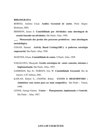 BIBLIOGRAFIA
BORNIA, Antônio Cézar. Análise Gerencial de custos. Porto Alegre:
Bookman, 2002.
BRIMSON, James A. Contabilidade por Atividades: uma abordagem de
custeio baseado em atividades. São Paulo: Atlas, 1996.
___. Mensuração das perdas dos processos produtivos: uma abordagem
metodológica.
COGAN, Samuel. Activity Based Costing(ABC): A poderosa estratégia
empresarial. São Paulo: Atlas, 1998.
MARTINS, Eliseu. Contabilidade de custos. S Paulo: Atlas, 1998
NAKAGAWA, Masayuki. Gestão estratégica de custo: conceito, sistemas e
Implementação. São Paulo: Atlas, 1993.
GARRISON, Ray H.; NOREEN, Eric W. Contabilidade Gerencial. Rio de
Janeiro: LTC Editora, 2001.
KAPLAN, Robert S., COOPER, Robin. CUSTO E DESEMPENHO :
Administre seus custos para ser mais competitivo. São Paulo : Futura,
1998.
LEONE, George Guerra. Custos – Planejamento, implantação e Controle.
São Paulo : Atlas, 1987.
LISTA DE EXERCÍCIOS
 