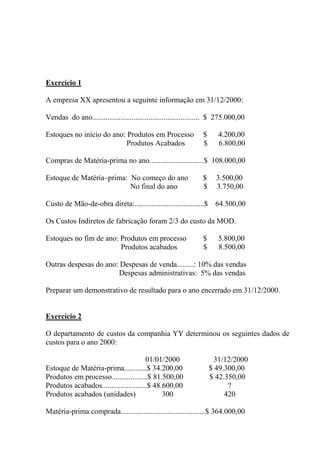 Exercício 1
A empresa XX apresentou a seguinte informação em 31/12/2000:
Vendas do ano......................................................... $ 275.000,00
Estoques no início do ano: Produtos em Processo $ 4.200,00
Produtos Acabados $ 6.800,00
Compras de Matéria-prima no ano.............................$ 108.000,00
Estoque de Matéria–prima: No começo do ano $ 3.500,00
No final do ano $ 3.750,00
Custo de Mão-de-obra direta:.....................................$ 64.500,00
Os Custos Indiretos de fabricação foram 2/3 do custo da MOD.
Estoques no fim de ano: Produtos em processo $ 5.800,00
Produtos acabados $ 8.500,00
Outras despesas do ano: Despesas de venda.........: 10% das vendas
Despesas administrativas: 5% das vendas
Preparar um demonstrativo de resultado para o ano encerrado em 31/12/2000.
Exercício 2
O departamento de custos da companhia YY determinou os seguintes dados de
custos para o ano 2000:
01/01/2000 31/12/2000
Estoque de Matéria-prima............$ 34.200,00 $ 49.300,00
Produtos em processo...................$ 81.500,00 $ 42.350,00
Produtos acabados........................$ 48.600,00 ?
Produtos acabados (unidades) 300 420
Matéria-prima comprada.............................................$ 364.000,00
 