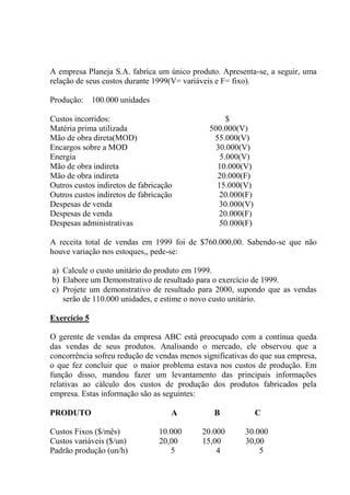 A empresa Planeja S.A. fabrica um único produto. Apresenta-se, a seguir, uma
relação de seus custos durante 1999(V= variáveis e F= fixo).
Produção: 100.000 unidades
Custos incorridos: $
Matéria prima utilizada 500.000(V)
Mão de obra direta(MOD) 55.000(V)
Encargos sobre a MOD 30.000(V)
Energia 5.000(V)
Mão de obra indireta 10.000(V)
Mão de obra indireta 20.000(F)
Outros custos indiretos de fabricação 15.000(V)
Outros custos indiretos de fabricação 20.000(F)
Despesas de venda 30.000(V)
Despesas de venda 20.000(F)
Despesas administrativas 50.000(F)
A receita total de vendas em 1999 foi de $760.000,00. Sabendo-se que não
houve variação nos estoques,, pede-se:
a) Calcule o custo unitário do produto em 1999.
b) Elabore um Demonstrativo de resultado para o exercício de 1999.
c) Projete um demonstrativo de resultado para 2000, supondo que as vendas
serão de 110.000 unidades, e estime o novo custo unitário.
Exercício 5
O gerente de vendas da empresa ABC está preocupado com a contínua queda
das vendas de seus produtos. Analisando o mercado, ele observou que a
concorrência sofreu redução de vendas menos significativas do que sua empresa,
o que fez concluir que o maior problema estava nos custos de produção. Em
função disso, mandou fazer um levantamento das principais informações
relativas ao cálculo dos custos de produção dos produtos fabricados pela
empresa. Estas informação são as seguintes:
PRODUTO A B C
Custos Fixos ($/mês) 10.000 20.000 30.000
Custos variáveis ($/un) 20,00 15,00 30,00
Padrão produção (un/h) 5 4 5
 