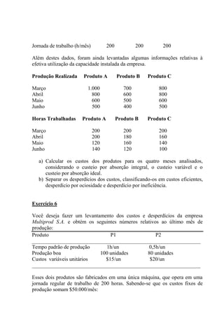 Jornada de trabalho (h/mês) 200 200 200
Além destes dados, foram ainda levantadas algumas informações relativas à
efetiva utilização da capacidade instalada da empresa.
Produção Realizada Produto A Produto B Produto C
Março 1.000 700 800
Abril 800 600 800
Maio 600 500 600
Junho 500 400 500
Horas Trabalhadas Produto A Produto B Produto C
Março 200 200 200
Abril 200 180 160
Maio 120 160 140
Junho 140 120 100
a) Calcular os custos dos produtos para os quatro meses analisados,
considerando o custeio por absorção integral, o custeio variável e o
custeio por absorção ideal.
b) Separar os desperdícios dos custos, classificando-os em custos eficientes,
desperdício por ociosidade e desperdício por ineficiência.
Exercício 6
Você deseja fazer um levantamento dos custos e desperdícios da empresa
Multiprod S.A. e obtém os seguintes números relativos ao último mês de
produção:
Produto P1 P2
________________________________________________________________
Tempo padrão de produção 1h/un 0,5h/un
Produção boa 100 unidades 80 unidades
Custos variáveis unitários $15/un $20/un
________________________________________________________________
Esses dois produtos são fabricados em uma única máquina, que opera em uma
jornada regular de trabalho de 200 horas. Sabendo-se que os custos fixos de
produção somam $50.000/mês:
 