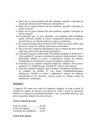 a) Quais são os custos unitários dos dois produtos, segundo o princípio do
custeio por absorção ideal? Mensure os desperdícios.
b) Quais são os custos unitários dos dois produtos, segundo o princípio do
custeio variável?
c) Quais são os custos unitários dos dois produtos, segundo o princípio do
custeio integral?
d) Considerando que, no mês analisado, essa máquina tenha trabalhado
apenas 180 horas, detalhe os custos e desperdícios mensais da empresa,
classificando-os em eficientes(ideais), ociosos e ineficientes.
e) Se a empresa desejar obter um lucro de 40% sobre seus custos ideais, qual
deverá ser o preço de venda de cada um de seus produtos?
f) Para evitar que a empresa tenha prejuízo, qual a margem de lucro mínima
sobre seus custos ideais que ela deveria praticar?
g) Considere agora que tenha havido 20 unidades refugadas do produto P1 e
10 do produto P2, as quais resultaram em perda de matéria prima e foram
descartadas. Detalhe os custos e desperdícios mensais da empresa,
classificando-os em eficientes, ociosos, de refugos e ineficientes.
h) Considere que as unidades refugadas podem ser vendidas a $5/un para o
produto P1 e a $10,00/un para o produto P2 , refaça o item anterior.
i) Além das unidades refugadas, houve também 5 unidades do produto P1 e
10 unidades do produto P2 que foram retrabalhadas(unidades
defeituosas). Detalhe os custos e desperdícios mensais da empresa,
classificando-os em eficientes, ociosos, custos de refugos, custos de
defeituosos e ineficientes.
Exercício 7
A empresa XX opera uma cadeia de sapatarias alugadas. As lojas vendem 10
modelos de sapatos de homem, com preços de venda e custos de aquisições
idênticos. A empresa está tentando descobrir se vale a pena abrir outra loja, que
teria as seguintes relações de custos e receita:
Custos variáveis por par:
Preço de venda.........................$ 5,00
Custos dos sapatos...................$ 4,00
Comissão dos vendedores....... $ 0,25
Custos fixos anuais:
 