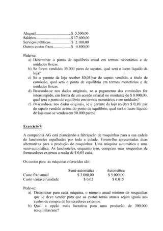 Aluguel.....................................$ 5.500,00
Salários.....................................$ 17.600,00
Serviços públicos..................... $ 2.100,00
Outros custos fixos...................$ 4.800,00
Pede-se:
a) Determinar o ponto de equilíbrio anual em termos monetários e de
unidades físicas.
b) Se forem vendidos 35.000 pares de sapatos, qual será o lucro líquido da
loja?
c) Se o gerente da loja receber $0,05/par de sapato vendido, a título de
comissão, qual será o ponto de equilíbrio em termos monetários e de
unidades físicas.
d) Baseando-se nos dados originais, se o pagamento das comissões for
interrompido, em forma de um acordo salarial no montante de $ 8.000,00,
qual será o ponto de equilíbrio em termos monetários e em unidades?
e) Baseando-se nos dados originais, se o gerente da loja receber $ 0,10/ par
de sapato vendido acima do ponto de equilíbrio, qual será o lucro líquido
de loja caso se vendessem 50.000 pares?
Exercício 8
A companhia AG está planejando a fabricação de rosquinhas para a sua cadeia
de lanchonetes espalhadas por toda a cidade. Foram-lhe apresentadas duas
alternativas para a produção de rosquinhas: Uma máquina automática e uma
semi-automática. As lanchonetes, enquanto isso, compram suas rosquinhas de
fornecedores externos a razão de $ 0,05 cada.
Os custos para as máquinas oferecidas são:
Semi-automática Automática
Custo fixo anual $ 3.000,00 $ 5.000,00
Custo variável/unidade $ 0,02 $ 0,015
Pede-se:
a) Determinar para cada máquina, o número anual mínimo de rosquinhas
que se deve vender para que os custos totais anuais sejam iguais aos
custos de compra de fornecedores externos.
b) Qual a opção mais lucrativa para uma produção de 300.000
rosquinhas/ano?
 