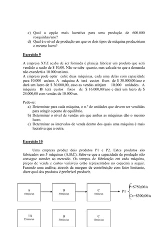 c) Qual a opção mais lucrativa para uma produção de 600.000
rosquinhas/ano?
d) Qual é o nível de produção em que os dois tipos de máquina produziriam
o mesmo lucro?
Exercício 9
A empresa XYZ acaba de ser formada e planeja fabricar um produto que será
vendido a razão de $ 10,00. Não se sabe quanto, mas calcula-se que a demanda
não excederá a 10.000 un/ano.
A empresa pode optar entre duas máquinas, cada uma delas com capacidade
para 10.000 un/ano. A máquina A terá custos fixos de $ 30.000,00/ano e
dará um lucro de $ 30.000,00, caso as vendas atinjam 10.000 unidades. A
máquina B terá custos fixos de $ 16.000,00/ano e dará um lucro de $
24.000,00 com vendas de 10.000 un.
Pede-se:
a) Determinar para cada máquina, o n.º de unidades que devem ser vendidas
para atingir o ponto de equilíbrio.
b) Determinar o nível de vendas em que ambas as máquinas dão o mesmo
lucro.
c) Determinar os intervalos de venda dentro dos quais uma máquina é mais
lucrativa que a outra.
Exercício 10
Uma empresa produz dois produtos P1 e P2. Estes produtos são
fabricados em 3 máquinas (A,B,C). Sabe-se que a capacidade de produção não
consegue atender ao mercado. Os tempos de fabricação em cada máquina,
preços de venda e custos variáveis estão representados no esquema a seguir.
Fazendo uma análise, através da margem de contribuição com fator limitante,
dizer qual dos produtos é preferível produzir.
A
10min/un
B
50min/un
C
5min/un
1A
25min/un
B
30min/un
C
10min/un
P=$750,00/u
P1
Cv=$300,00/u
 