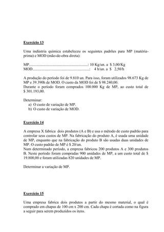 Exercício 13
Uma indústria química estabeleceu os seguintes padrões para MP (matéria-
prima) e MOD (mão-de-obra direta):
MP.............................................................: 10 Kg/un. a $ 3,00/Kg
MOD...........................................................: 4 h/un. a $ 2,50/h
A produção do período foi de 9.810 un. Para isso, foram utilizados 98.673 Kg de
MP e 39.390h de MOD. O custo da MOD foi de $ 98.240,00.
Durante o período foram comprados 100.000 Kg de MP, ao custo total de
$ 301.193,00.
Determinar:
a) O custo de variação de MP.
b) O custo de variação de MOD.
Exercício 14
A empresa X fabrica dois produtos (A e B) e usa o método de custo padrão para
controlar seus custos de MP. Na fabricação do produto A, é usada uma unidade
de MP, enquanto que na fabricação do produto B são usadas duas unidades de
MP. O custo padrão de MP é $ 20/un.
Num determinado período, a empresa fabricou 200 produtos A e 300 produtos
B. Neste período foram compradas 900 unidades de MP, a um custo total de $
19.800,00 e foram utilizadas 820 unidades de MP.
Determinar a variação de MP.
Exercício 15
Uma empresa fabrica dois produtos a partir do mesmo material, o qual é
comprado em chapas de 100 cm x 200 cm. Cada chapa é cortada como na figura
a seguir para serem produzidos os itens.
 