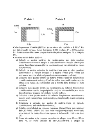Produto 1 Produto 2
Cada chapa custa $ 200,00 ($100/m2
) e as sobras são vendidas a $ 50/m2
. Em
um determinado período, foram fabricados 1.000 produtos P1 e 500 produtos
P2. Foram consumidas 1600 chapas de matéria prima(1060 para P1 e 540 para
P2).
Com base nesses dados, pede-se:
a) Calcule os custos unitários de matéria-prima dos dois produtos
considerando o custeio integral e desconsiderando a receita obtida pela
venda das sobras(não considere a receita adicional para diminuir os custos
dos produtos).
b) Calcule os custos unitários de matéria-prima para os dois produtos
considerando o custeio integral e a receita obtida pela venda das
sobras(use a receita adicional para diminuir o custo dos produtos).
c) Calcule o custo-padrão unitário de matéria prima de cada um dos produtos
considerando o custeio integral(padrão real) e desconsiderando a receita
obtida pela venda das sobras(não use a receita para diminuir o custo
padrão).
d) Calcule o custo padrão unitário de matéra prima de cada um dos produtos
considerando o custeio integral(padrão real) e a receita obtida pela venda
das sobras(usar a receita para reduzir o custo padrão).
e) Calcule o custo- padrão unitário de cada um dos produtos considerando o
custeio ideal e quantifique os desperdícios, classificando-os em normais e
anormais.
f) Determine a variação nos custos de matéria-prima no período,
considerando o padrão obtido no item (d).
g) Estude a possibilidade de comprar chapas de 90cmx180cm, que custariam
$194,40 cada($120/m²). Esta troca seria vantajosa? Qual seria a conclusão
se o sistema de custos fornecesse apenas a informação relativa ao item
(c)?
h) Outra alternativa seria comprar mensalmente chapas com 80cmx180cm,
para P1, ao custo unitário de $194,40($135/m²), e chapas de
 
