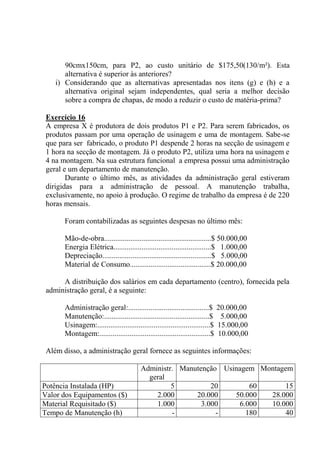 90cmx150cm, para P2, ao custo unitário de $175,50(130/m²). Esta
alternativa é superior às anteriores?
i) Considerando que as alternativas apresentadas nos itens (g) e (h) e a
alternativa original sejam independentes, qual seria a melhor decisão
sobre a compra de chapas, de modo a reduzir o custo de matéria-prima?
Exercício 16
A empresa X é produtora de dois produtos P1 e P2. Para serem fabricados, os
produtos passam por uma operação de usinagem e uma de montagem. Sabe-se
que para ser fabricado, o produto P1 despende 2 horas na secção de usinagem e
1 hora na secção de montagem. Já o produto P2, utiliza uma hora na usinagem e
4 na montagem. Na sua estrutura funcional a empresa possui uma administração
geral e um departamento de manutenção.
Durante o último mês, as atividades da administração geral estiveram
dirigidas para a administração de pessoal. A manutenção trabalha,
exclusivamente, no apoio à produção. O regime de trabalho da empresa é de 220
horas mensais.
Foram contabilizadas as seguintes despesas no último mês:
Mão-de-obra.........................................................$ 50.000,00
Energia Elétrica....................................................$ 1.000,00
Depreciação..........................................................$ 5.000,00
Material de Consumo...........................................$ 20.000,00
A distribuição dos salários em cada departamento (centro), fornecida pela
administração geral, é a seguinte:
Administração geral:...........................................$ 20.000,00
Manutenção:........................................................$ 5.000,00
Usinagem:............................................................$ 15.000,00
Montagem:...........................................................$ 10.000,00
Além disso, a administração geral fornece as seguintes informações:
Administr.
geral
Manutenção Usinagem Montagem
Potência Instalada (HP) 5 20 60 15
Valor dos Equipamentos ($) 2.000 20.000 50.000 28.000
Material Requisitado ($) 1.000 3.000 6.000 10.000
Tempo de Manutenção (h) - - 180 40
 