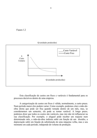 9
Esta classificação de custos em fixos e variáveis é fundamental para os
processos decisívos dentro de uma empresa.
A categorização de custos em fixos é válida, normalmente, a curto prazo.
Num período maior eles podem variar. Como exemplo, podemos citar a mão-de-
obra direta que pode ser fixa quando tomada dentro de um mês, mas, se
considerarmos um semestre, ela pode se tornar variável. A longo prazo,
podemos dizer que todos os custos são variáveis, mas isto não irá influenciar na
sua classificação. Por exemplo, o aluguel pode receber um reajuste num
determinado mês, a mão-de-obra indireta subir em função de um dissídio, a
depreciação subir em função da substituição de uma máquina velha, mas o seu
montante em cada período, independe do volume de produção.
$
Custo
Unitário
Q (unidades produzidas)
Q (unidades produzidas)
____Custo Variável
-------Custo Fixo
Figura 1.2
 