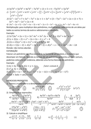 1) 
2) 
3) 
4) 
Multiplicação: para multiplicar dois polinômios, multiplicamos cada termo de um deles por todos os outros termos do outro e adicionamos o resultado. 
Exemplo: 
1) 
2) 
3) 
4) 
Divisão: não iremos abordar. 
FATORAÇÃO 
Fatorar um polinômio significa escreve-lo na forma de um produto, é o mesmo que decompor em fatores. Quando os termos de um polinômio apresenta um fator comum, podemos coloca-lo em evidencia, obtendo uma forma fatorada do polinômio. 
Exemplo: 
EXERCICIOS PROPOSTOS 
1) Fatore o numerador e o denominador e simplifique: 
2) Simplifique as expressões: 
3) Calcule e simplifique: 
 