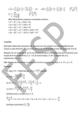 OBS: Não podemos esquecer os produtos notáveis: 
FUNÇÕES 
Definição: Dados dois conjuntos não vazios A e B, uma relação ( ou correspondência) que associa a cada elemento um único elemento recebe o nome de função de A em B. 
Notação: De um modo geral, se f é um conjunto de pares ordenados (x,y) que caracteriza uma função de A em B indicamos . Se nesta função é a imagem de , indicaremos: . 
OBS: No Calculo Diferencial, os conjuntos A e B é o conjunto dos reais, . 
Exemplos: 
1) Seja definida por , calcular: 
d) Determinar x, tal que . 
(verifique calculando )  