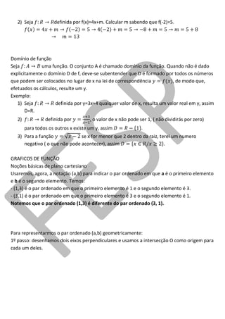 2) Seja definida por f(x)=4x+m. Calcular m sabendo que f(-2)=5. 
Domínio de função 
Seja uma função. O conjunto A é chamado domínio da função. Quando não é dado explicitamente o domínio D de f, deve-se subentender que D é formado por todos os números que podem ser colocados no lugar de x na lei de correspondência , de modo que, efetuados os cálculos, resulte um y. 
Exemplo: 
1) Seja definida por y=3x+4 qualquer valor de x, resulta um valor real em y, assim D=R. 
2) definida por , o valor de x não pode ser 1, ( não dividirás por zero) para todos os outros x existe um y, assim . 
3) Para a função se x for menor que 2 dentro da raiz, terei um numero negativo ( o que não pode acontecer), assim . 
GRAFICOS DE FUNÇÃO 
Noções básicas de plano cartesiano 
Usaremos, agora, a notação (a,b) para indicar o par ordenado em que a é o primeiro elemento e b é o segundo elemento. Temos: 
- (1,3) é o par ordenado em que o primeiro elemento é 1 e o segundo elemento é 3. 
- (3,1) é o par ordenado em que o primeiro elemento é 3 e o segundo elemento é 1. 
Notemos que o par ordenado (1,3) é diferente do par ordenado (3, 1). 
Para representarmos o par ordenado (a,b) geometricamente: 
1º passo: desenhamos dois eixos perpendiculares e usamos a intersecção O como origem para cada um deles.  