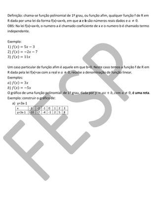 Definição: chama-se função polinomial de 1º grau, ou função afim, qualquer função f de R em R dada por uma lei da forma f(x)=ax+b, em que a e b são números reais dados e . 
OBS: Na lei f(x)=ax+b, o numero a é chamado coeficiente de x e o numero b é chamado termo independente. 
Exemplo: 
Um caso particular de função afim é aquele em que b=0. Neste caso temos a função f de R em R dada pela lei f(x)=ax com a real e , recebe a denominação de função linear. 
Exemplos: 
O gráfico de uma função polinomial de 1º grau, dada por , é uma reta. 
Exemplo: construir o gráfico de: 
a) y=3x-1 
x 
-3 
-2 
-1 
0 
1 
2 
3 
y=3x-1 
-10 
-7 
-4 
-1 
2 
5 
8 
 