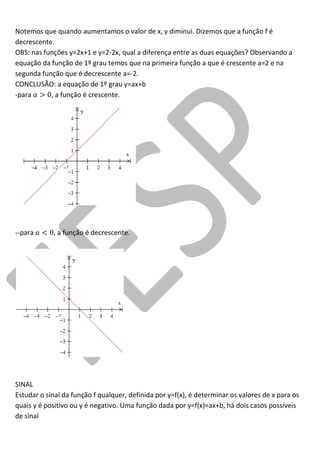 Notemos que quando aumentamos o valor de x, y diminui. Dizemos que a função f é decrescente. 
OBS: nas funções y=2x+1 e y=2-2x, qual a diferença entre as duas equações? Observando a equação da função de 1º grau temos que na primeira função a que é crescente a=2 e na segunda função que é decrescente a=-2. 
CONCLUSÃO: a equação de 1º grau y=ax+b 
-para , a função é crescente. 
--para , a função é decrescente. 
SINAL 
Estudar o sinal da função f qualquer, definida por y=f(x), é determinar os valores de x para os quais y é positivo ou y é negativo. Uma função dada por y=f(x)=ax+b, há dois casos possíveis de sinal  
