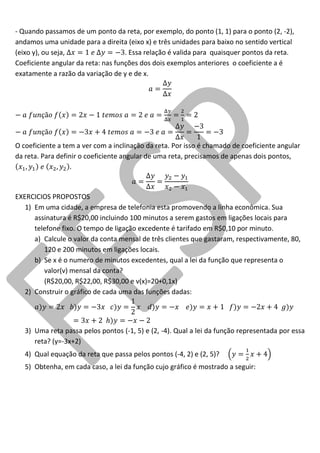 - Quando passamos de um ponto da reta, por exemplo, do ponto (1, 1) para o ponto (2, -2), andamos uma unidade para a direita (eixo x) e três unidades para baixo no sentido vertical (eixo y), ou seja, . Essa relação é valida para quaisquer pontos da reta. 
Coeficiente angular da reta: nas funções dos dois exemplos anteriores o coeficiente a é exatamente a razão da variação de y e de x. 
O coeficiente a tem a ver com a inclinação da reta. Por isso é chamado de coeficiente angular da reta. Para definir o coeficiente angular de uma reta, precisamos de apenas dois pontos, 
EXERCICIOS PROPOSTOS 
1) Em uma cidade, a empresa de telefonia esta promovendo a linha econômica. Sua assinatura é R$20,00 incluindo 100 minutos a serem gastos em ligações locais para telefone fixo. O tempo de ligação excedente é tarifado em R$0,10 por minuto. 
a) Calcule o valor da conta mensal de três clientes que gastaram, respectivamente, 80, 120 e 200 minutos em ligações locais. 
b) Se x é o numero de minutos excedentes, qual a lei da função que representa o valor(v) mensal da conta? 
(R$20,00, R$22,00, R$30,00 e v(x)=20+0,1x) 
2) Construir o gráfico de cada uma das funções dadas: 
3) Uma reta passa pelos pontos (-1, 5) e (2, -4). Qual a lei da função representada por essa reta? (y=-3x+2) 
4) Qual equação da reta que passa pelos pontos (-4, 2) e (2, 5)? 
5) Obtenha, em cada caso, a lei da função cujo gráfico é mostrado a seguir:  