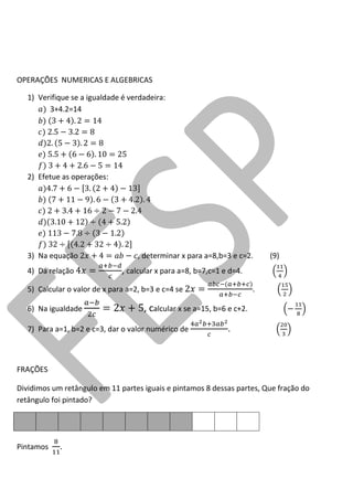 OPERAÇÕES NUMERICAS E ALGEBRICAS 
1) Verifique se a igualdade é verdadeira: 
3+4.2=14 
2) Efetue as operações: 
3) Na equação , determinar x para a=8,b=3 e c=2. (9) 
4) Da relação , calcular x para a=8, b=7,c=1 e d=4. 
5) Calcular o valor de x para a=2, b=3 e c=4 se . 
6) Na igualdade , calcular x se a=15, b=6 e c+2. 
7) Para a=1, b=2 e c=3, dar o valor numérico de . 
FRAÇÕES 
Dividimos um retângulo em 11 partes iguais e pintamos 8 dessas partes, Que fração do retângulo foi pintado? 
Pintamos .  
