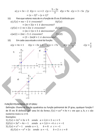 11) Para que valores reais de m a função de em definido por 
12) Em cada caso estude o sinal da função: 
FUNÇÃO POLINOMIAL DE 2º GRAU 
Definição: Chama-se função quadratica ou função polinomial de 2º grau, qualquer função f de em definida por uma lei da forma em que a, b, e c são numeros reais e . 
Exemplos: 
f) 
g) 
g)  