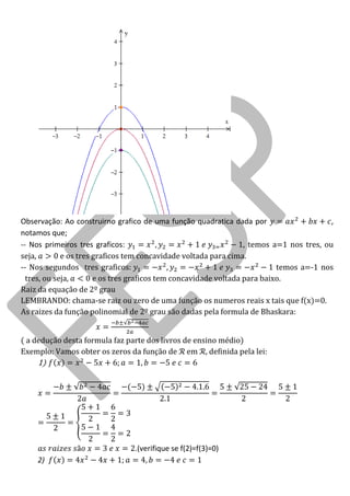 Observação: Ao construirno grafico de uma função quadratica dada por , notamos que; 
-- Nos primeiros tres graficos: , temos a=1 nos tres, ou seja, e os tres graficos tem concavidade voltada para cima. 
-- Nos segundos tres graficos: temos a=-1 nos tres, ou seja, e os tres graficos tem concavidade voltada para baixo. 
Raiz da equação de 2º grau 
LEMBRANDO: chama-se raiz ou zero de uma função os numeros reais x tais que f(x)=0. 
As raizes da função polinomial de 2º grau são dadas pela formula de Bhaskara: 
( a dedução desta formula faz parte dos livros de ensino médio) 
Exemplo Vamos obter os zeros da fun o de em , definida pela lei: 
1) 
.(verifique se f(2)=f(3)=0) 
2)  