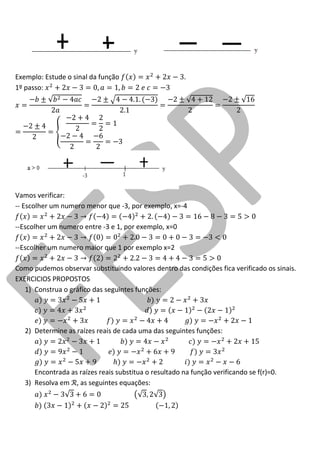 Exemplo: Estude o sinal da função . 
1º passo: 
Vamos verificar: 
-- Escolher um numero menor que -3, por exemplo, x=-4 
--Escolher um numero entre -3 e 1, por exemplo, x=0 
--Escolher um numero maior que 1 por exemplo x=2 
Como pudemos observar substituindo valores dentro das condições fica verificado os sinais. 
EXERCICIOS PROPOSTOS 
1) Construa o gráfico das seguintes funções: 
2) Determine as raízes reais de cada uma das seguintes funções: 
Encontrada as raízes reais substitua o resultado na função verificando se f(r)=0. 
3) Resolva em , as seguintes equações: 
 