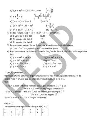 4) Dada a função determine: 
a) O valor de f(-1) e f(0). (0, 1) 
b) As soluções de f(x)=9. (2) 
c) As soluções de f(x)=0. (-1) 
5) Determine os valores de p a fim de que a função quadrática f dada por admita duas raízes reais e iguais. (1) 
6) Faça o estudo de sinal de cada uma das funções de em definida pelas seguintes leis: 
FUNÇÃO EXPONENCIAL 
Definição: Chama-se função exponencial qualquer f de em dada por uma lei da forma , em que a é um numero real dado, a>0 e . 
OBS: 
-- Se a < 0, nem sempre o numero é real, por exemplo, . 
-- Se a = 0, temos: 
-- Se a = 1 e , função constante. 
GRAFICO 
Vamos construir o gráfico da função 
x 
-2 
-1 
0 
1 
2 
3 
y 
1 
2 
4 
8 
 