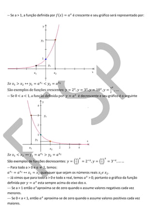 -- Se a > 1, a função definida por é crescente e seu gráfico será representado por: 
São exemplos de funções crescentes: 
-- Se 0 < a < 1, a função definida por é decrescente e seu gráfico é o seguinte 
São exemplos de funções decrescentes: 
-- Para todo a > 0 e , temos: 
quaisquer que sejam os números reais . 
-- Já vimos que para todo a > 0 e todo x real, temos > 0; portanto o gráfico da função definida por esta sempre acima do eixo dos x. 
--- Se a > 1 então aproxima-se de zero quando x assume valores negativos cada vez menores. 
--- Se 0 < a < 1, então aproxima-se de zero quando x assume valores positivos cada vez maiores. 
 
