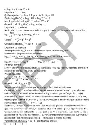log 
Logaritmo do produto 
Qual o logaritmo em base 2 do produto de 16por 64? 
Então: log log log 
Mas, log log log 
Generalizando: log log log 
Logaritmo do quociente 
Na divisão de potencias de mesma base o que fazemos com os expoentes é subtraí-los: log log log 
Temos: 
Generalizando: log log log 
Logaritmo de potencia 
Vamos partir de: log . Se quisermos saber o valor de log ? 
Usaremos as propriedades de potencias: 
log log log log log =n.c log log log log 
Mudança de base 
Se você observar a sua calculadora ela só possui a tecla log, ou seja, logaritmo na base 10, então como calcular log na calculadora? 
Pela calculadora: log log log 
Generalizando: log 
Vamos aqui abrir um pequeno parênteses para falar em função inversa. 
Conceitos: Quando x e y são variáveis que se inter-relacionam de modo que cada valor atribuído a x esta associado um único valor de y, dizemos que y é função de x, y=f(x). 
Se também, do mesmo modo, a cada valor atribuído a y esta associado um único valor de x, dizemos que x também é função de y. Essa função recebe o nome de função inversa de f e é representada por 
Neste caso, a função é inversivel. Para a construção de gráficos é importante notarmos que se f é inversivel e um par (a, b) pertence a função f, então o par (b, a) pertence a . 
Consequentemente, cada ponto (b, a) do gráfico de é simétrico de um ponto (a, b) do gráfico de f em relação à bissetriz do 1º e 3º quadrante do plano cartesiano. E, portanto, o gráfico de f é simétrico do gráfico de em relação a mesma bissetriz. 
Vamos tomar a função y = 3x+4 e construir seu gráfico: 
x 
0 
-1 
-2  
