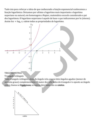 Tudo isto para reforçar a ideia de que conhecendo a função exponencial conhecemos a função logarítmica. Deixamos por ultimo o logaritmo mais importante o logaritmo neperiano ou natural, em homenagem a Napier, matemático escocês considerado o pai dos logaritmos. O logaritmo neperiano é aquele de base e que indicaremos por ln (eleene). Assim log , valem todas as propriedades de logaritmo. 
TRIGONOMETRIA 
Triangulo retângulo 
Todo triangulo retângulo, alem do ângulo reto, possui dois ângulos agudos (menor de noventa graus) complementares. O maior dos três lados do triangulo é o oposto ao ângulo reto e chama-se hipotenusa; os outros dois lados são os catetos. 
 