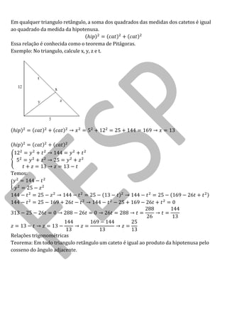 Em qualquer triangulo retângulo, a soma dos quadrados das medidas dos catetos é igual ao quadrado da medida da hipotenusa. 
Essa relação é conhecida como o teorema de Pitágoras. 
Exemplo: No triangulo, calcule x, y, z e t. 
Temos: 
Relações trigonométricas 
Teorema: Em todo triangulo retângulo um cateto é igual ao produto da hipotenusa pelo cosseno do ângulo adjacente.  