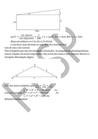 Altura do edifício=x+1,5=42+1,5=43,5m 
( usei duas casas decimais se usar mais fica mais preciso) 
Leis do seno e do cosseno 
Para triângulos que não são retângulos (chamados acutangulos ou obtusângulo)duas outras relações são muito importantes. São as leis dos senos e dos cossenos. Observe o triangulo obtusângulo abaixo: 
A lei dos senos estabelece que: . 
A lei dos cossenos: 
Relações fundamentais:  