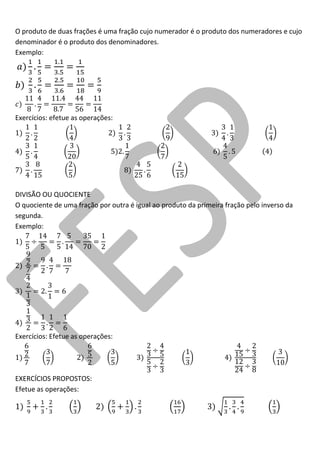 O produto de duas frações é uma fração cujo numerador é o produto dos numeradores e cujo denominador é o produto dos denominadores. 
Exemplo: 
Exercícios: efetue as operações: 
DIVISÃO OU QUOCIENTE 
O quociente de uma fração por outra é igual ao produto da primeira fração pelo inverso da segunda. 
Exemplo: 
Exercícios: Efetue as operações: 
EXERCÍCIOS PROPOSTOS: 
Efetue as operações: 
 