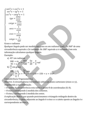 Graus e radianos 
Qualquer ângulo pode ser medido em graus ou em radianos (rad). Os 360° de uma circunferência equivale a radianos. Os 180° equivale a radianos. Com esta informação calculamos qualquer ângulo. 
Exemplo: 
a) 45° em radianos 
b) em graus 
Circunferência Trigonométrica 
Observe: A circunferência é desenhada sobre um plano cartesiano (eixos x e y), respeitando a sua orientação. 
-- O centro da circunferência esta sobre o ponto O de coordenadas (0, 0). 
-- O eixo x corresponde à medida dos cossenos. 
-- O eixo y corresponde à medida dos senos. 
A explicação disto é que quando posicionamos o triangulo retângulo dentro da circunferência, o cateto adjacente ao ângulo é o eixo x e o cateto oposto ao ângulo é o correspondente ao eixo y.  