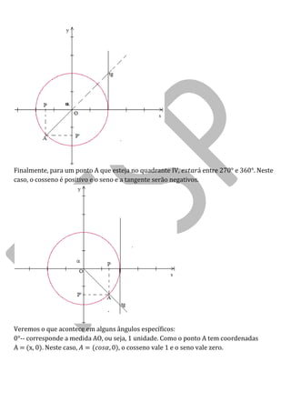 Finalmente, para um ponto A que esteja no quadrante IV, entre 270° e 360°. Neste caso, o cosseno é positivo e o seno e a tangente serão negativos. 
Veremos o que acontece em alguns ângulos específicos: 
0°-- corresponde a medida AO, ou seja, 1 unidade. Como o ponto A tem coordenadas A = (x, 0). Neste caso, , o cosseno vale 1 e o seno vale zero. 
 