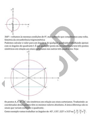 360°-- voltamos às mesmas condições de 0°, mas sabendo que completamos uma volta. 
Simetria da circunferência trigonométrica 
Podemos calcular o valor para um ângulo de qualquer quadrante trabalhando apenas com os ângulos do quadrante I. É que qualquer ponto da circunferência tem três pontos simétricos em relação aos eixos cartesianos nos outros três quadrantes. Veja: 
Os pontos A A’ A’’ A’’’ s o sim tricos em rela o aos eixos cartesianos Traduzindo: as coordenadas desses pontos têm os mesmos valores absolutos. A única diferença são os sinais que variam conforme o quadrante. 
Como exemplo vamos trabalhar os ângulos de: 45°, 135°, 225° e 315°ou .  