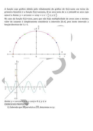 A função cujo gráfico obtido pelo rebatimento do gráfico de f(x)=senx em terno da primeira bissetriz é a função f(x)=arcsenx, lê-se arco-seno de x e entendê-se arco cujo seno é x. Assim: . 
No caso da função f(x)=cosx, para que não haja multiplicidade de arcos com o mesmo valor de cosseno é simplesmente considerar o intervelo , pois neste intervalo a função decresce de 1 a -1. 
Assim: 
EXERCICIOS PROPOSTOS 
1) Sabendo que , determine x e y: 
0 
1 
-1 
0  