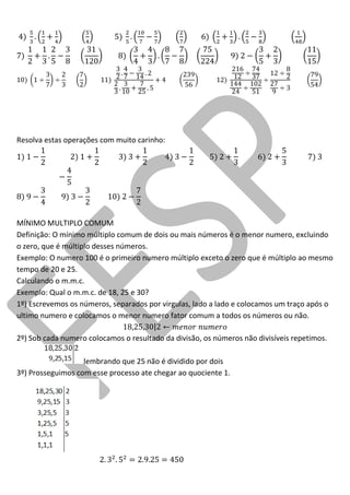 Resolva estas operações com muito carinho: 
MÍNIMO MULTIPLO COMUM 
Definição: O mínimo múltiplo comum de dois ou mais números é o menor numero, excluindo o zero, que é múltiplo desses números. 
Exemplo: O numero 100 é o primeiro numero múltiplo exceto o zero que é múltiplo ao mesmo tempo de 20 e 25. 
Calculando o m.m.c. 
Exemplo: Qual o m.m.c. de 18, 25 e 30? 
1º) Escrevemos os números, separados por virgulas, lado a lado e colocamos um traço após o ultimo numero e colocamos o menor numero fator comum a todos os números ou não. 
2º) Sob cada numero colocamos o resultado da divisão, os números não divisíveis repetimos. 
lembrando que 25 não é dividido por dois 
3º) Prosseguimos com esse processo ate chegar ao quociente 1. 
 