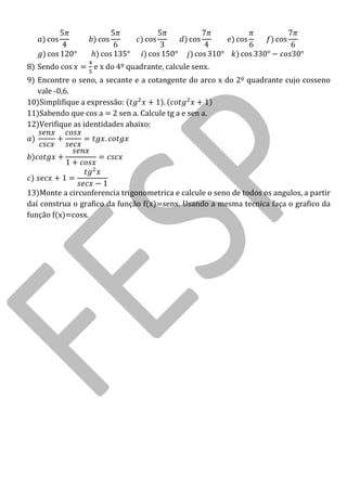 cos cos cos cos cos cos cos cos cos cos cos 
8) Sendo cos e x do 4º quadrante, calcule senx. 
9) Encontre o seno, a secante e a cotangente do arco x do 2º quadrante cujo cosseno vale -0,6. 
10)Simplifique a expressão: 
11)Sabendo que cos a = 2 sen a. Calcule tg a e sen a. 
12)Verifique as identidades abaixo: 
13)Monte a circunferencia trigonometrica e calcule o seno de todos os angulos, a partir daí construa o grafico da função f(x)=senx. Usando a mesma tecnica faça o grafico da função f(x)=cosx. 

