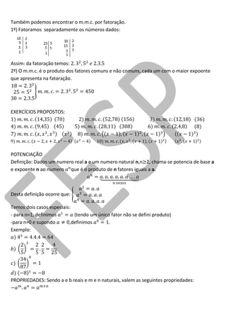 Também podemos encontrar o m.m.c. por fatoração. 
1º) Fatoramos separadamente os números dados: 
Assim: da fatoração temos: 
2º) O m.m.c. é o produto dos fatores comuns e não comuns, cada um com o maior expoente que apresenta na fatoração. 
EXERCÍCIOS PROPOSTOS: 
POTENCIAÇÃO 
Definição: Dados um numero real a e um numero natural n,n 2, chama-se potencia de base a e expoente n ao numero que é o produto de n fatores iguais a a. 
Desta definição ocorre que: 
Temos dois casos especiais: 
- para n=1, definimos (tendo um único fator não se defini produto) 
-para n=0 e supondo ,definimos . 
Exemplo: 
PROPRIEDADES: Sendo a e b reais e m e n naturais, valem as seguintes propriedades:  