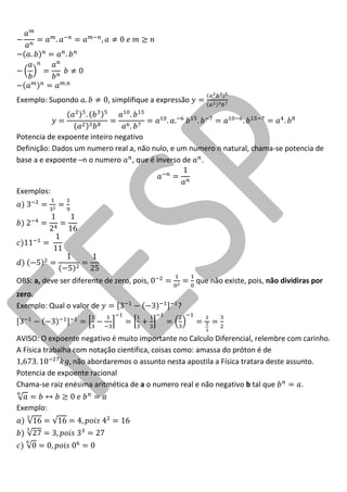 Exemplo: Supondo , simplifique a expressão 
Potencia de expoente inteiro negativo 
Definição: Dados um numero real a, não nulo, e um numero n natural, chama-se potencia de base a e expoente –n o numero , que é inverso de . 
Exemplos: 
OBS: a, deve ser diferente de zero, pois, que não existe, pois, não dividiras por zero. 
Exemplo: Qual o valor de ? 
AVISO: O expoente negativo é muito importante no Calculo Diferencial, relembre com carinho. A Física trabalha com notação cientifica, coisas como: amassa do próton é de não abordaremos o assunto nesta apostila a Física tratara deste assunto. 
Potencia de expoente racional 
Chama-se raiz enésima aritmética de a o numero real e não negativo b tal que . 
Exemplo:  
