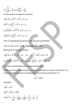 Vamos observar os seguintes exemplos: 
Com as propriedades de potencia vale a seguinte propriedade: 
Acompanhe os seguintes cálculos: 
Com estas considerações temos a seguinte definição: 
Dados um numero real positivo a, um numero inteiro m e um numero natural n ( ), chama-se potencia de base a e expoente a raiz enésima aritmética de ; 
Exemplos:  