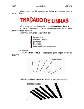 ARTE APOSTILA 1 CEESVO
15
Agora que você já conhece as linhas, vai estudar sobre o
traçado delas.
Quanto ao uso, as linhas são chamadas convencionais.
O traçado das linhas pode ser leve ou pesado, dependendo
da intensidade do traço.
As linhas convencionais podem ser:
leve ou fina
cheia ou pesada
ponteada
tracejada
interrompida ou combinada
Observe:
A Linha fina ou leve – empregada para traços iniciais do
desenho.
Linhas leves
A Linha cheia ou pesada – é a linha para acabamento.
Linhas pesadas
 