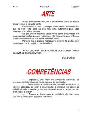 ARTE APOSTILA 1 CEESVO
2
A arte é o meio de amar, ver e sentir o belo como os nossos
olhos vêem e o coração sente.
Este módulo é muito pouco para seu mérito, mas é o início
que se bem feito, dará ao seu final uma autonomia para vôos
longínquos ou talvez eternos.
Se por acaso algumas vezes você sentir dificuldades em
algumas das tarefas a serem realizadas, não desanime, pois enfrentar
obstáculos e vencê-los nos ajuda a crescer muito.
Portanto leia e procure reproduzir o que lhe foi pedido com
muita organização, capricho e criatividade.
“O FUTURO PERTENCE ÀQUELES QUE ACREDITAM NA
BELEZA DE SEUS SONHOS”.
BOA SORTE!
— Expressar, por meio de atividades artísticas, as
vivências emocionais como forma pessoal de expressão.
— Desenvolver a habilidade de descobrir e apreciar os
valores estéticos, de usar a criatividade, a iniciativa no senso de
individualidade e confiança no seu discernimento ao experimentar,
criar, julgar e avaliar.
— Adquirir e desenvolver a habilidade de discriminar
cor, forma, dimensão, espaço e harmonia.
 