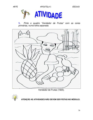 ARTE APOSTILA 1 CEESVO
36
1.1.1.1. Pinte o quadro “Vendedor de Frutas” com as cores
primárias, numa folha separada.
Vendedor de Frutas (1925).
ATENÇÃO AS ATIVIDADES NÃO DEVEM SER FEITAS NO MÓDULO.
 