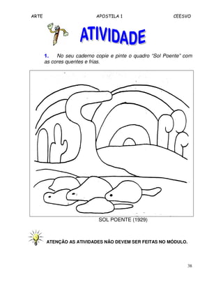 ARTE APOSTILA 1 CEESVO
38
1.1.1.1. No seu caderno copie e pinte o quadro “Sol Poente” com
as cores quentes e frias.
SOL POENTE (1929)
ATENÇÃO AS ATIVIDADES NÃO DEVEM SER FEITAS NO MÓDULO.
 